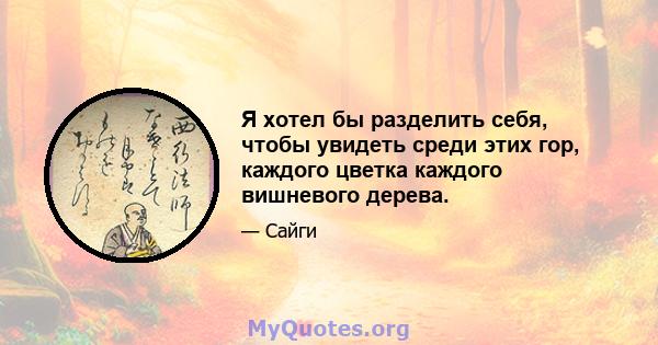 Я хотел бы разделить себя, чтобы увидеть среди этих гор, каждого цветка каждого вишневого дерева.