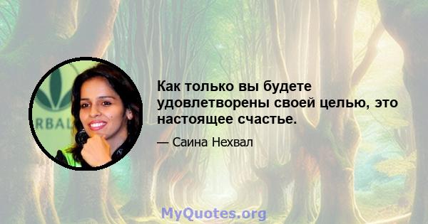 Как только вы будете удовлетворены своей целью, это настоящее счастье.