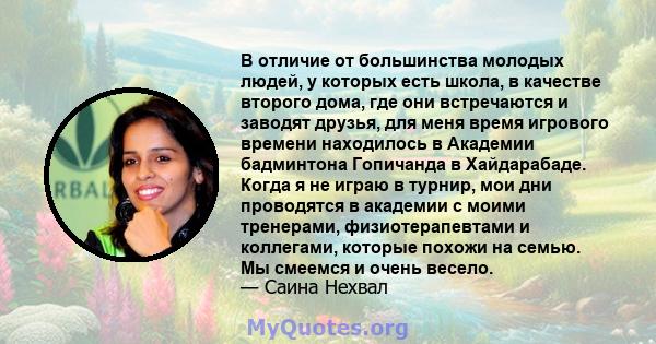 В отличие от большинства молодых людей, у которых есть школа, в качестве второго дома, где они встречаются и заводят друзья, для меня время игрового времени находилось в Академии бадминтона Гопичанда в Хайдарабаде.