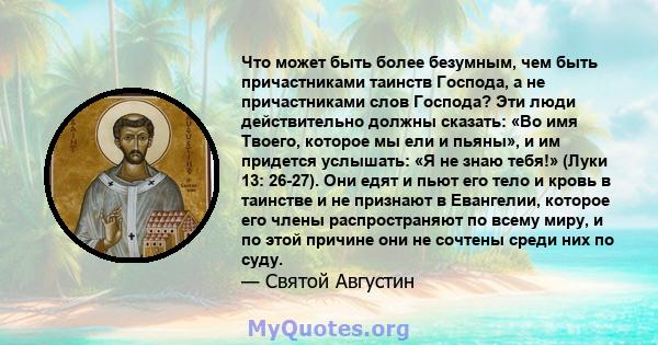 Что может быть более безумным, чем быть причастниками таинств Господа, а не причастниками слов Господа? Эти люди действительно должны сказать: «Во имя Твоего, которое мы ели и пьяны», и им придется услышать: «Я не знаю