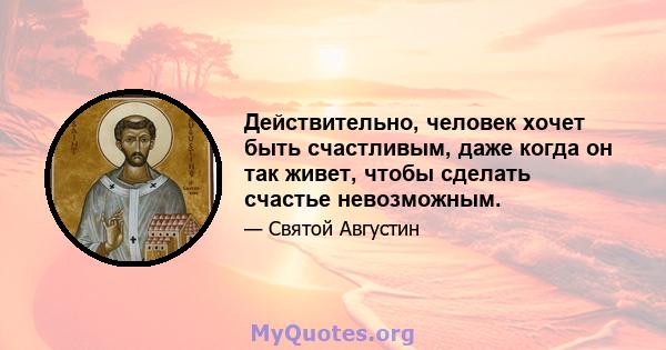 Действительно, человек хочет быть счастливым, даже когда он так живет, чтобы сделать счастье невозможным.