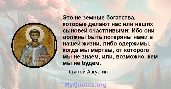 Это не земные богатства, которые делают нас или наших сыновей счастливыми; Ибо они должны быть потеряны нами в нашей жизни, либо одержимы, когда мы мертвы, от которого мы не знаем, или, возможно, кем мы не будем.