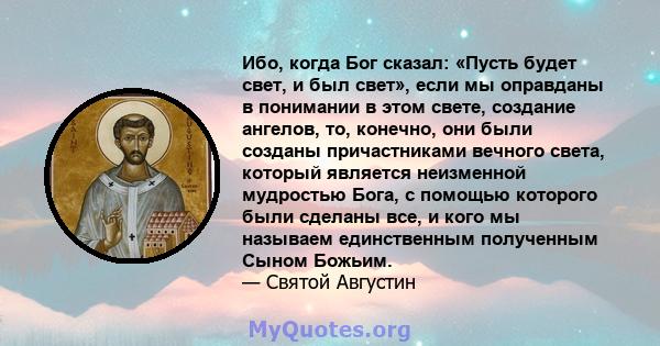 Ибо, когда Бог сказал: «Пусть будет свет, и был свет», если мы оправданы в понимании в этом свете, создание ангелов, то, конечно, они были созданы причастниками вечного света, который является неизменной мудростью Бога, 