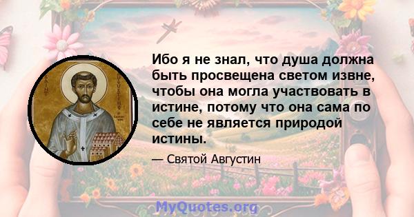 Ибо я не знал, что душа должна быть просвещена светом извне, чтобы она могла участвовать в истине, потому что она сама по себе не является природой истины.