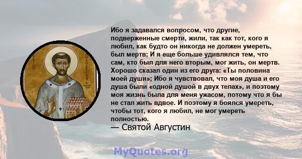 Ибо я задавался вопросом, что другие, подверженные смерти, жили, так как тот, кого я любил, как будто он никогда не должен умереть, был мертв; И я еще больше удивлялся тем, что сам, кто был для него вторым, мог жить, он 