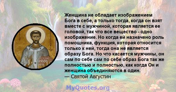 Женщина не обладает изображением Бога в себе, а только тогда, когда он взят вместе с мужчиной, которая является ее головой, так что все вещество - одно изображение. Но когда ей назначено роль помощника, функция, которая 