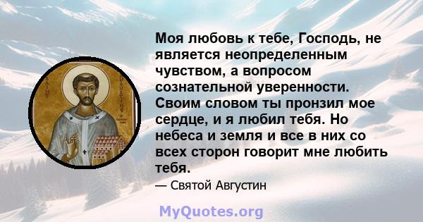 Моя любовь к тебе, Господь, не является неопределенным чувством, а вопросом сознательной уверенности. Своим словом ты пронзил мое сердце, и я любил тебя. Но небеса и земля и все в них со всех сторон говорит мне любить