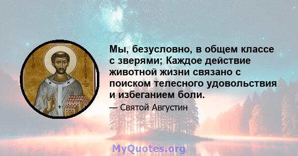 Мы, безусловно, в общем классе с зверями; Каждое действие животной жизни связано с поиском телесного удовольствия и избеганием боли.