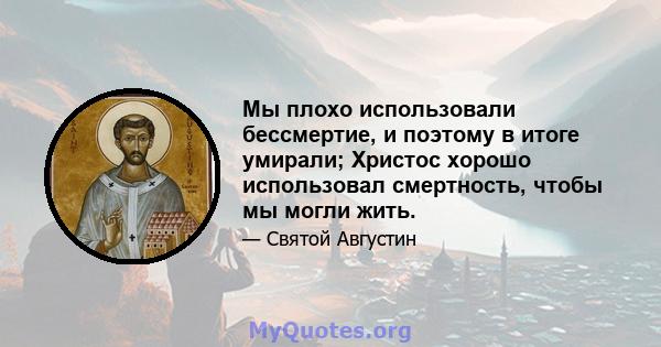 Мы плохо использовали бессмертие, и поэтому в итоге умирали; Христос хорошо использовал смертность, чтобы мы могли жить.