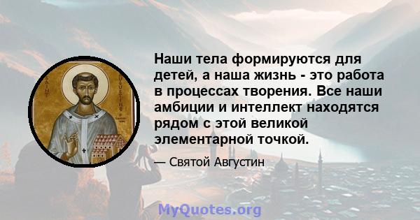 Наши тела формируются для детей, а наша жизнь - это работа в процессах творения. Все наши амбиции и интеллект находятся рядом с этой великой элементарной точкой.