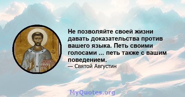 Не позволяйте своей жизни давать доказательства против вашего языка. Петь своими голосами ... петь также с вашим поведением.