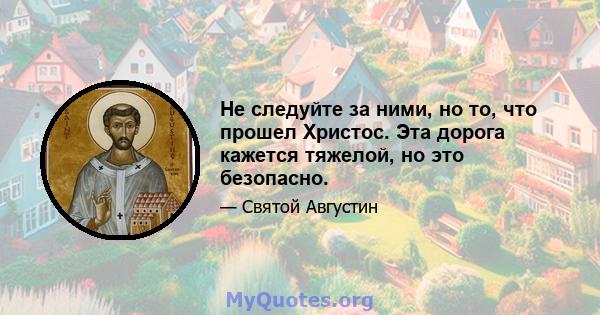 Не следуйте за ними, но то, что прошел Христос. Эта дорога кажется тяжелой, но это безопасно.