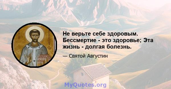 Не верьте себе здоровым. Бессмертие - это здоровье; Эта жизнь - долгая болезнь.