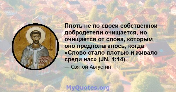 Плоть не по своей собственной добродетели очищается, но очищается от слова, которым оно предполагалось, когда «Слово стало плотью и живало среди нас» (JN. 1:14).