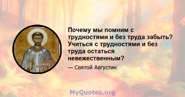 Почему мы помним с трудностями и без труда забыть? Учиться с трудностями и без труда остаться невежественным?