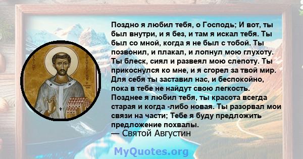 Поздно я любил тебя, о Господь; И вот, ты был внутри, и я без, и там я искал тебя. Ты был со мной, когда я не был с тобой. Ты позвонил, и плакал, и лопнул мою глухоту. Ты блеск, сиял и развеял мою слепоту. Ты