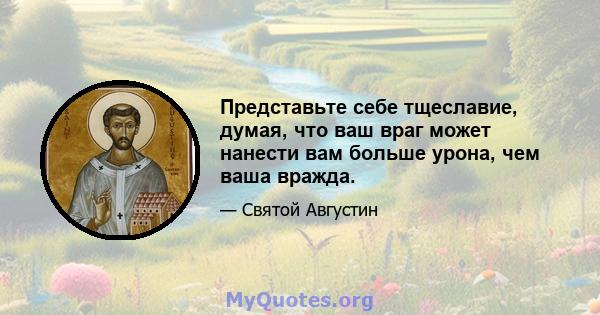 Представьте себе тщеславие, думая, что ваш враг может нанести вам больше урона, чем ваша вражда.