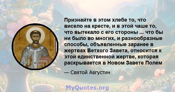 Признайте в этом хлебе то, что висело на кресте, и в этой чаше то, что вытекало с его стороны ... что бы ни было во многих, и разнообразные способы, объявленные заранее в жертвах Ветхого Завета, относится к этой