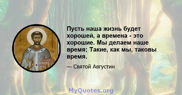 Пусть наша жизнь будет хорошей, а времена - это хорошие. Мы делаем наше время; Такие, как мы, таковы время.