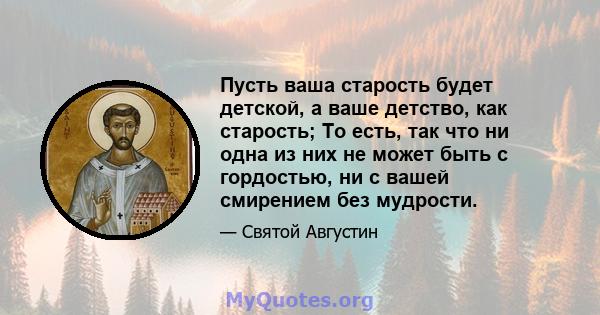 Пусть ваша старость будет детской, а ваше детство, как старость; То есть, так что ни одна из них не может быть с гордостью, ни с вашей смирением без мудрости.