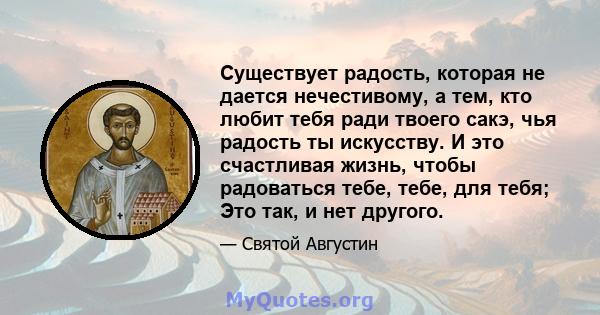 Существует радость, которая не дается нечестивому, а тем, кто любит тебя ради твоего сакэ, чья радость ты искусству. И это счастливая жизнь, чтобы радоваться тебе, тебе, для тебя; Это так, и нет другого.