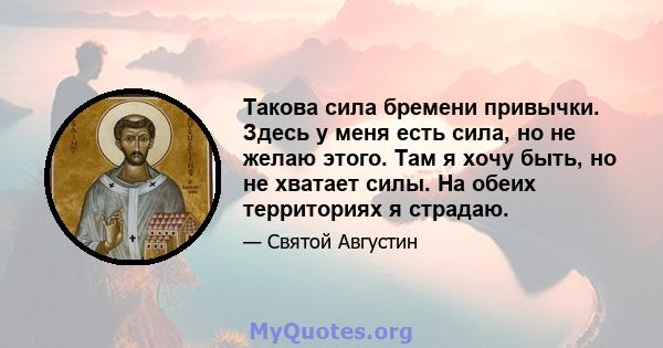 Такова сила бремени привычки. Здесь у меня есть сила, но не желаю этого. Там я хочу быть, но не хватает силы. На обеих территориях я страдаю.