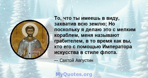 То, что ты имеешь в виду, захватив всю землю; Но поскольку я делаю это с мелким кораблем, меня называют грабителем, в то время как вы, кто его с помощью Императора искусства в стиле флота.