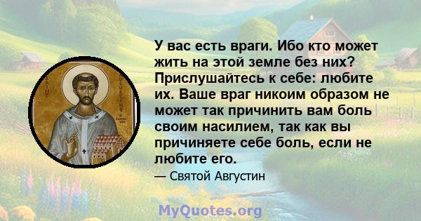 У вас есть враги. Ибо кто может жить на этой земле без них? Прислушайтесь к себе: любите их. Ваше враг никоим образом не может так причинить вам боль своим насилием, так как вы причиняете себе боль, если не любите его.