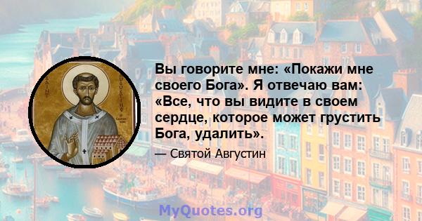 Вы говорите мне: «Покажи мне своего Бога». Я отвечаю вам: «Все, что вы видите в своем сердце, которое может грустить Бога, удалить».