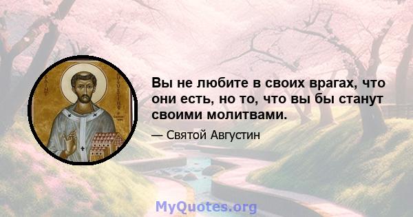 Вы не любите в своих врагах, что они есть, но то, что вы бы станут своими молитвами.