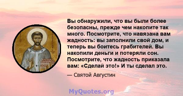 Вы обнаружили, что вы были более безопасны, прежде чем накопите так много. Посмотрите, что навязана вам жадность: вы заполнили свой дом, и теперь вы боитесь грабителей. Вы накопили деньги и потеряли сон. Посмотрите, что 