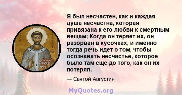 Я был несчастен, как и каждая душа несчастна, которая привязана к его любви к смертным вещам; Когда он теряет их, он разорван в кусочках, и именно тогда речь идет о том, чтобы осознавать несчастье, которое было там еще