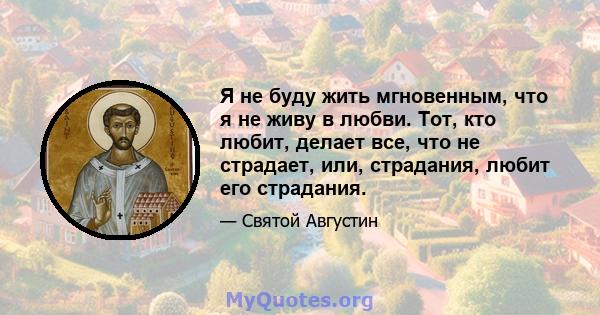 Я не буду жить мгновенным, что я не живу в любви. Тот, кто любит, делает все, что не страдает, или, страдания, любит его страдания.