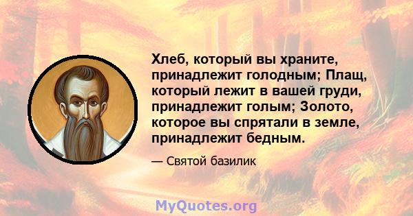 Хлеб, который вы храните, принадлежит голодным; Плащ, который лежит в вашей груди, принадлежит голым; Золото, которое вы спрятали в земле, принадлежит бедным.