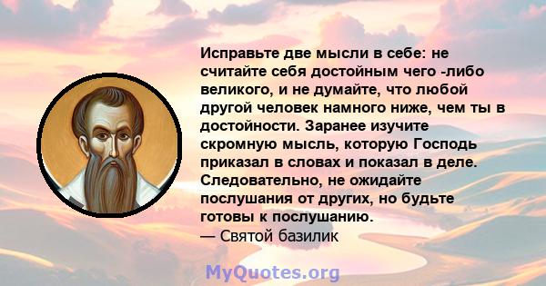 Исправьте две мысли в себе: не считайте себя достойным чего -либо великого, и не думайте, что любой другой человек намного ниже, чем ты в достойности. Заранее изучите скромную мысль, которую Господь приказал в словах и