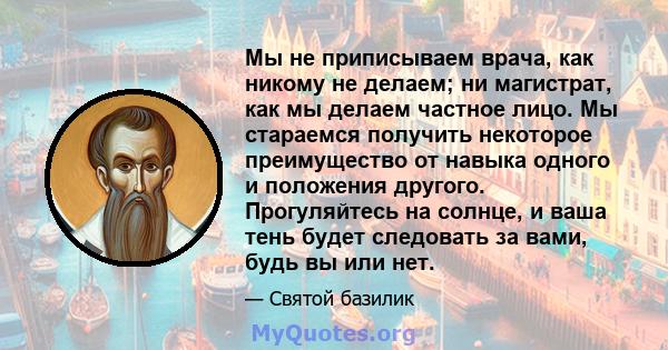 Мы не приписываем врача, как никому не делаем; ни магистрат, как мы делаем частное лицо. Мы стараемся получить некоторое преимущество от навыка одного и положения другого. Прогуляйтесь на солнце, и ваша тень будет