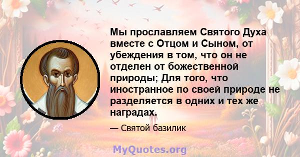 Мы прославляем Святого Духа вместе с Отцом и Сыном, от убеждения в том, что он не отделен от божественной природы; Для того, что иностранное по своей природе не разделяется в одних и тех же наградах.