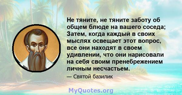 Не тяните, не тяните заботу об общем блюде на вашего соседа; Затем, когда каждый в своих мыслях освещает этот вопрос, все они находят в своем удивлении, что они нарисовали на себя своим пренебрежением личным несчастьем.