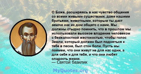 О Боже, расширяясь в нас чувство общения со всеми живыми существами, даже нашими братьями, животными, которым ты даст землю как их дом общего с нами. Мы должны стыдно помнить, что в прошлом мы использовали высокое