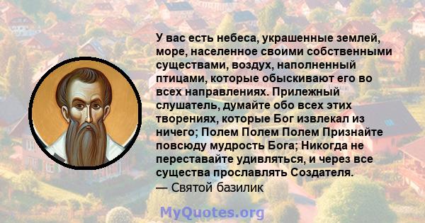 У вас есть небеса, украшенные землей, море, населенное своими собственными существами, воздух, наполненный птицами, которые обыскивают его во всех направлениях. Прилежный слушатель, думайте обо всех этих творениях,