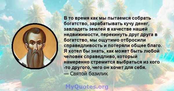 В то время как мы пытаемся собрать богатство, зарабатывать кучу денег, завладеть землей в качестве нашей недвижимости, перекинуть друг друга в богатство, мы ощутимо отбросили справедливость и потеряли общее благо. Я