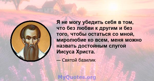 Я не могу убедить себя в том, что без любви к другим и без того, чтобы остаться со мной, миролюбие ко всем, меня можно назвать достойным слугой Иисуса Христа.