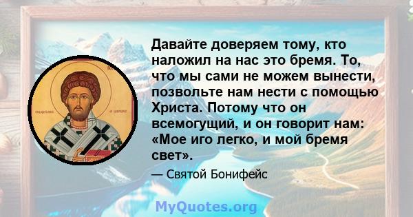 Давайте доверяем тому, кто наложил на нас это бремя. То, что мы сами не можем вынести, позвольте нам нести с помощью Христа. Потому что он всемогущий, и он говорит нам: «Мое иго легко, и мой бремя свет».