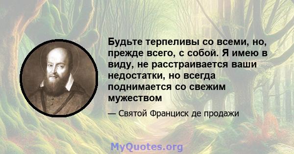 Будьте терпеливы со всеми, но, прежде всего, с собой. Я имею в виду, не расстраивается ваши недостатки, но всегда поднимается со свежим мужеством