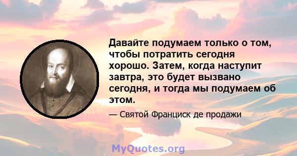 Давайте подумаем только о том, чтобы потратить сегодня хорошо. Затем, когда наступит завтра, это будет вызвано сегодня, и тогда мы подумаем об этом.