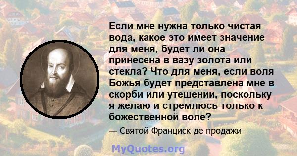 Если мне нужна только чистая вода, какое это имеет значение для меня, будет ли она принесена в вазу золота или стекла? Что для меня, если воля Божья будет представлена ​​мне в скорби или утешении, поскольку я желаю и