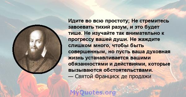 Идите во всю простоту; Не стремитесь завоевать тихий разум, и это будет тише. Не изучайте так внимательно к прогрессу вашей души. Не жаждите слишком много, чтобы быть совершенным, но пусть ваша духовная жизнь