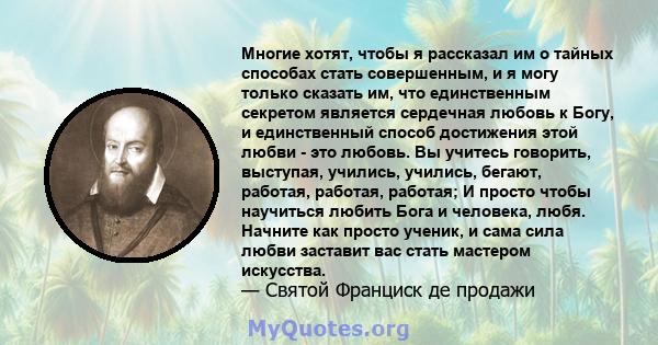 Многие хотят, чтобы я рассказал им о тайных способах стать совершенным, и я могу только сказать им, что единственным секретом является сердечная любовь к Богу, и единственный способ достижения этой любви - это любовь.