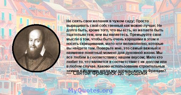 Не сеять свои желания в чужом саду; Просто выращивать свой собственный как можно лучше; Не долго быть, кроме того, что вы есть, но желаете быть тщательно тем, кем вы являетесь. Премьруйте свои мысли о том, чтобы быть