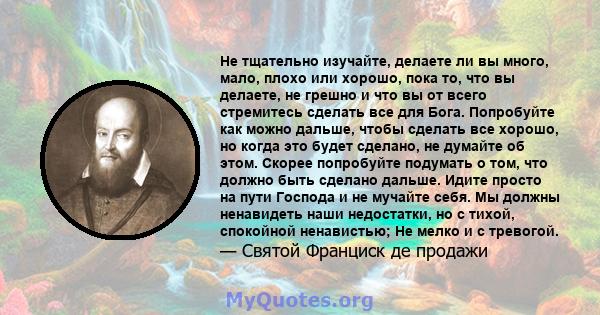 Не тщательно изучайте, делаете ли вы много, мало, плохо или хорошо, пока то, что вы делаете, не грешно и что вы от всего стремитесь сделать все для Бога. Попробуйте как можно дальше, чтобы сделать все хорошо, но когда